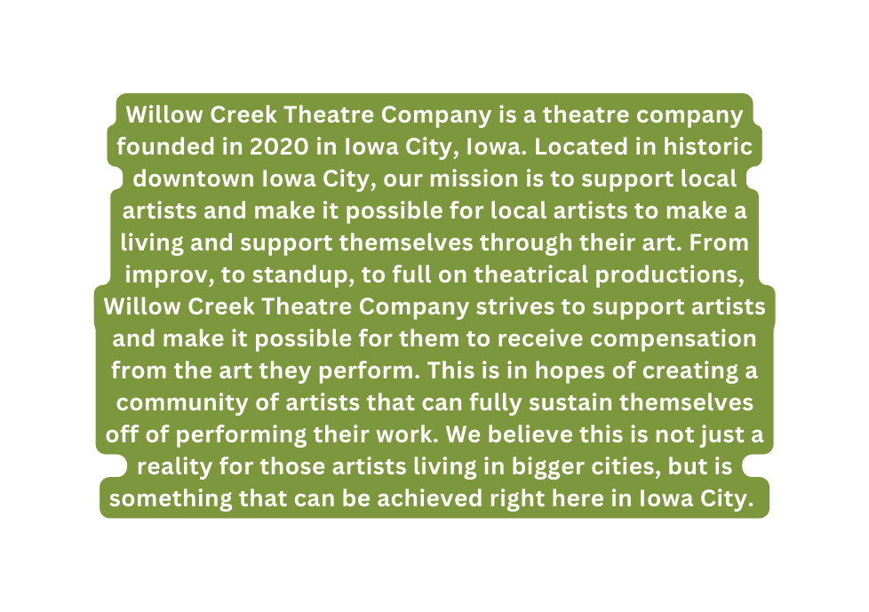 Willow Creek Theatre Company is a theatre company founded in 2020 in Iowa City Iowa Located in historic downtown Iowa City our mission is to support local artists and make it possible for local artists to make a living and support themselves through their art From improv to standup to full on theatrical productions Willow Creek Theatre Company strives to support artists and make it possible for them to receive compensation from the art they perform This is in hopes of creating a community of artists that can fully sustain themselves off of performing their work We believe this is not just a reality for those artists living in bigger cities but is something that can be achieved right here in Iowa City